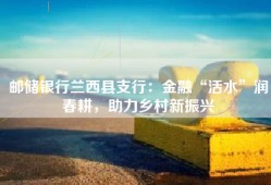 邮储银行兰西县支行：金融“活水”润春耕，助力乡村新振兴