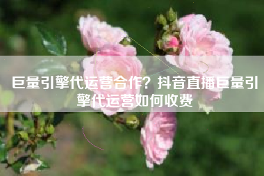 巨量引擎代运营合作？抖音直播巨量引擎代运营如何收费