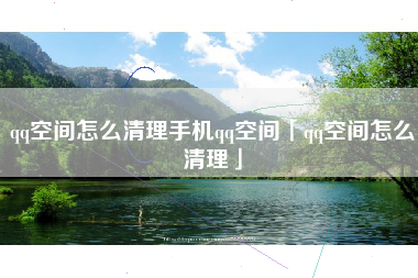 qq空间怎么清理手机qq空间「qq空间怎么清理」